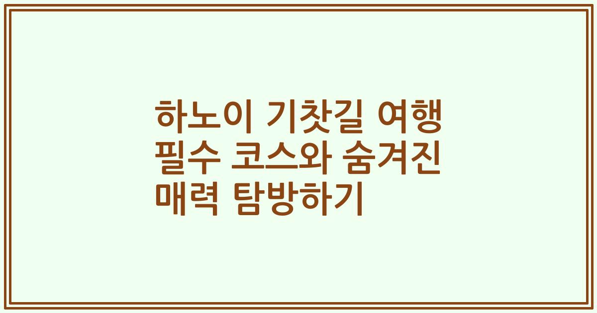 하노이 기찻길 여행 필수 코스와 숨겨진 매력 탐방하기